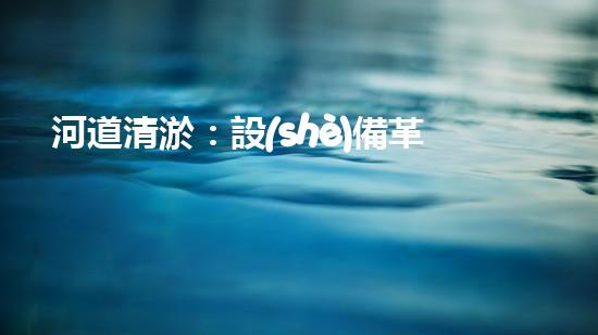 河道清淤：設(shè)備革新，一機(jī)在手，泥沙無憂！